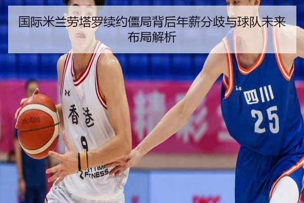 国际米兰劳塔罗续约僵局背后年薪分歧与球队未来布局解析