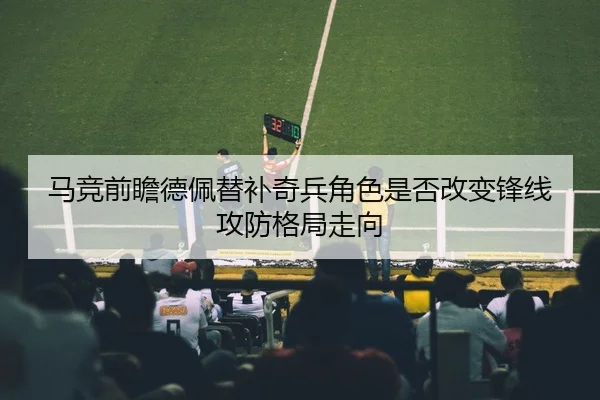 马竞前瞻德佩替补奇兵角色是否改变锋线攻防格局走向