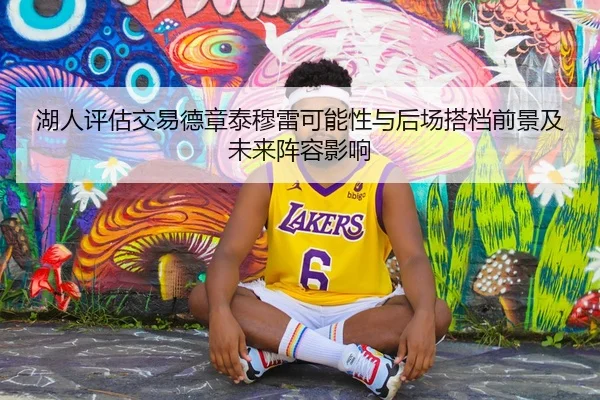 湖人评估交易德章泰穆雷可能性与后场搭档前景及未来阵容影响