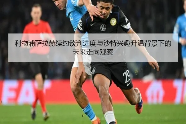 利物浦萨拉赫续约谈判进度与沙特兴趣升温背景下的未来走向观察