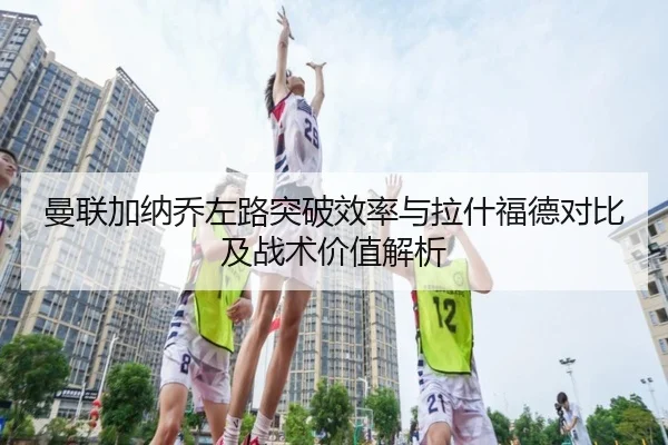 曼联加纳乔左路突破效率与拉什福德对比及战术价值解析