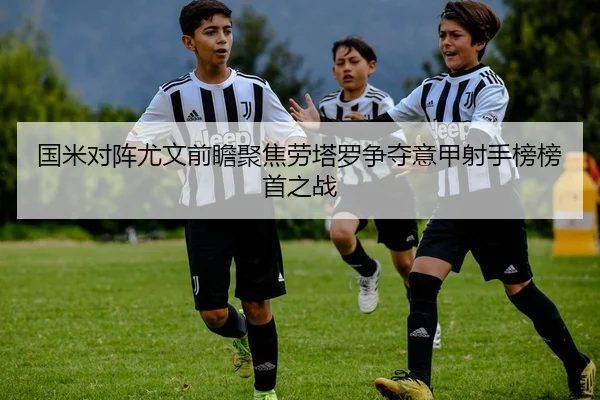 国米对阵尤文前瞻聚焦劳塔罗争夺意甲射手榜榜首之战