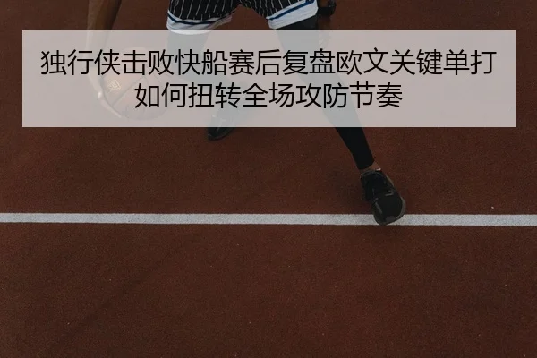 独行侠击败快船赛后复盘欧文关键单打如何扭转全场攻防节奏